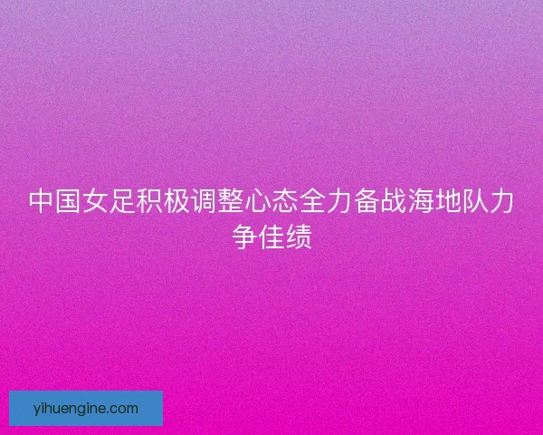中国女足积极调整心态全力备战海地队力争佳绩