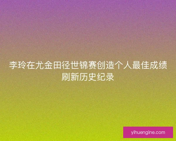 李玲在尤金田径世锦赛创造个人最佳成绩刷新历史纪录