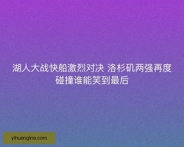 湖人大战快船激烈对决 洛杉矶两强再度碰撞谁能笑到最后