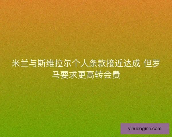 米兰与斯维拉尔个人条款接近达成 但罗马要求更高转会费