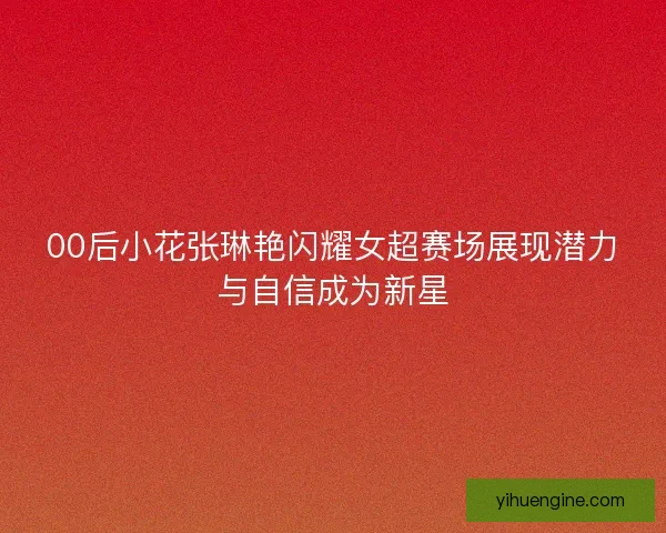 00后小花张琳艳闪耀女超赛场展现潜力与自信成为新星