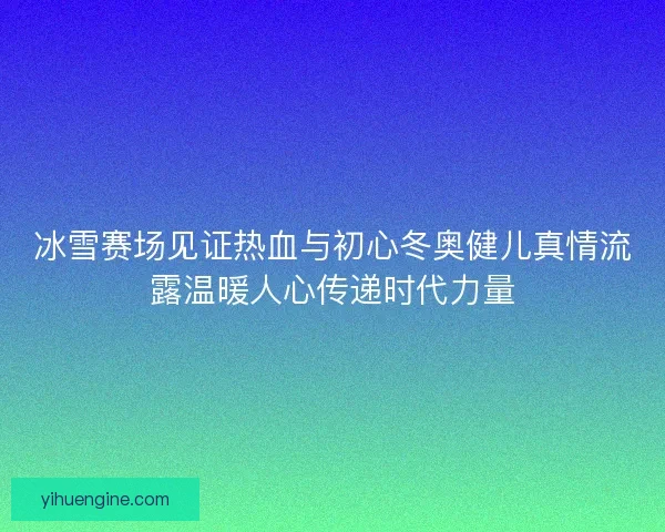 冰雪赛场见证热血与初心冬奥健儿真情流露温暖人心传递时代力量