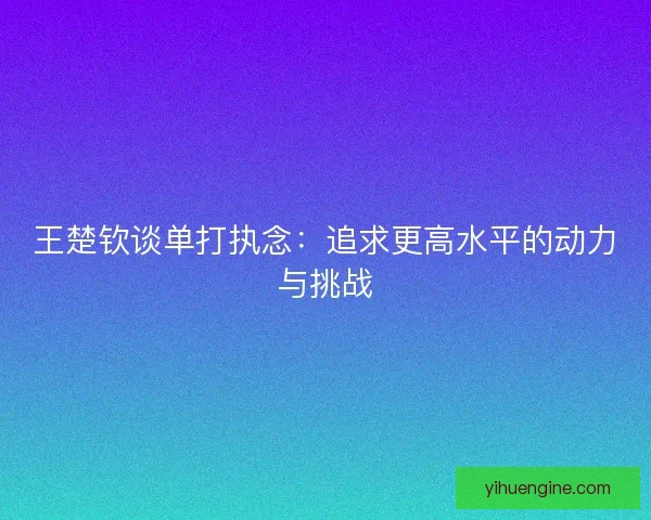 王楚钦谈单打执念:追求更高水平的动力与挑战 王楚钦谈单打执念:追求更高水平的动力与挑战