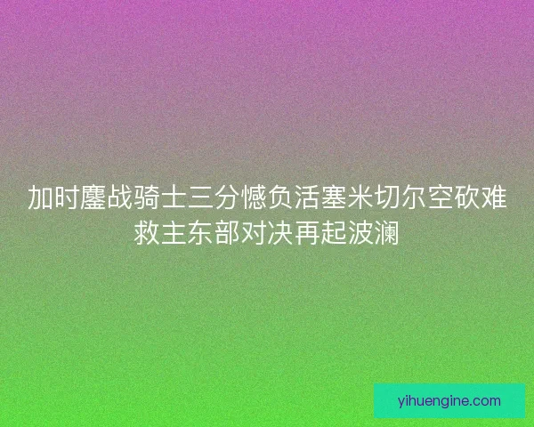 加时鏖战骑士三分憾负活塞米切尔空砍难救主东部对决再起波澜 加时鏖战骑士三分憾负活塞米切尔空砍难救主东部对决再起波澜