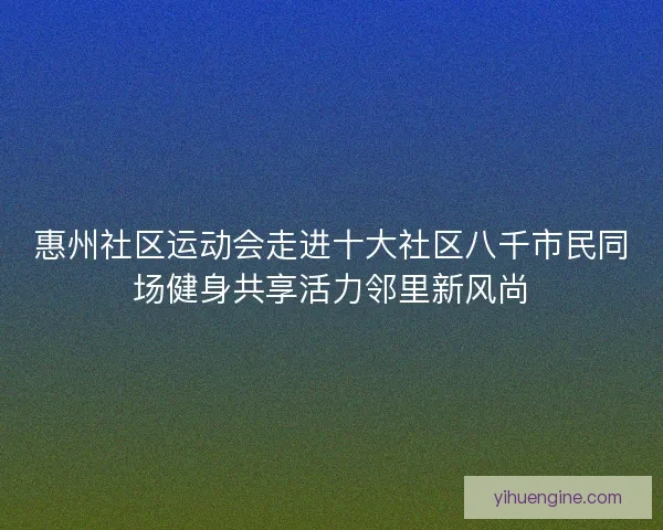 惠州社区运动会走进十大社区八千市民同场健身共享活力邻里新风尚 惠州社区运动会走进十大社区八千市民同场健身共享活力邻里新风尚