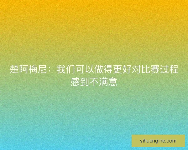 楚阿梅尼:我们可以做得更好对比赛过程感到不满意 楚阿梅尼:我们可以做得更好对比赛过程感到不满意