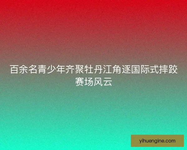 百余名青少年齐聚牡丹江角逐国际式摔跤赛场风云
