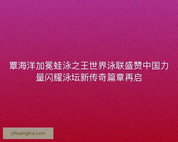 覃海洋加冕蛙泳之王世界泳联盛赞中国力量闪耀泳坛新传奇篇章再启