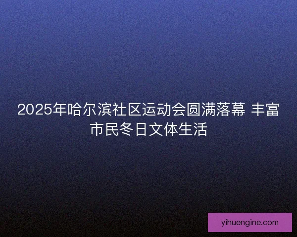 2025年哈尔滨社区运动会圆满落幕 丰富市民冬日文体生活