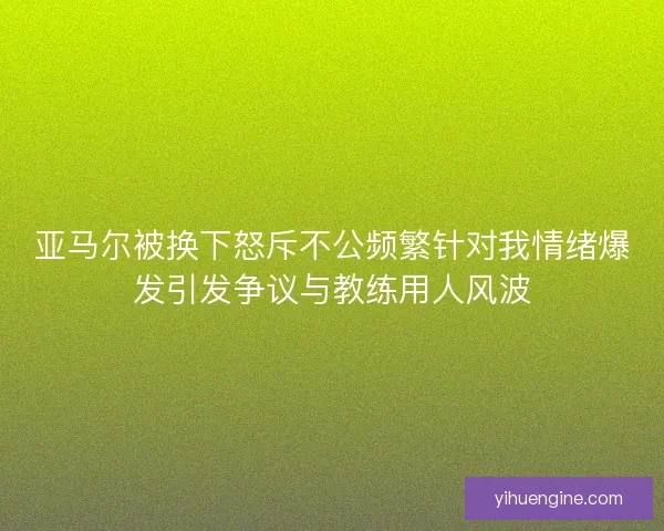 亚马尔被换下怒斥不公频繁针对我情绪爆发引发争议与教练用人风波