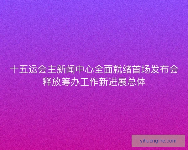 十五运会主新闻中心全面就绪首场发布会释放筹办工作新进展总体