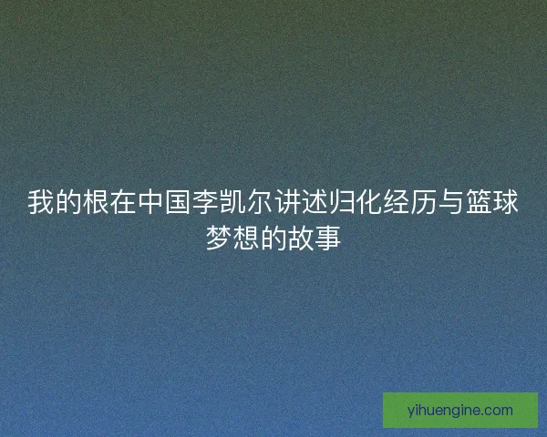 我的根在中国李凯尔讲述归化经历与篮球梦想的故事