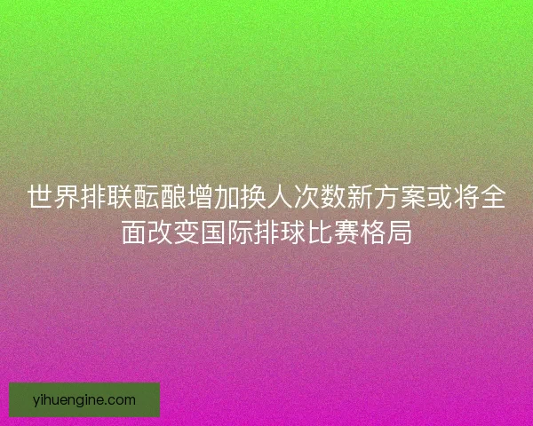 世界排联酝酿增加换人次数新方案或将全面改变国际排球比赛格局
