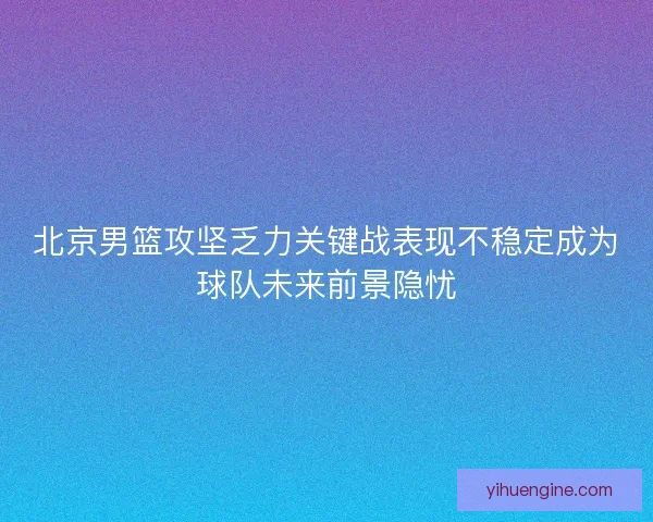 北京男篮攻坚乏力关键战表现不稳定成为球队未来前景隐忧