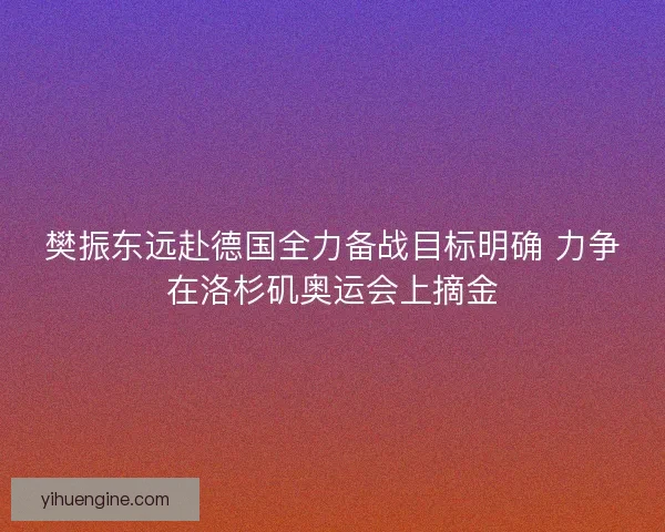 樊振东远赴德国全力备战目标明确 力争在洛杉矶奥运会上摘金