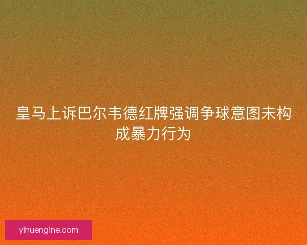皇马上诉巴尔韦德红牌强调争球意图未构成暴力行为