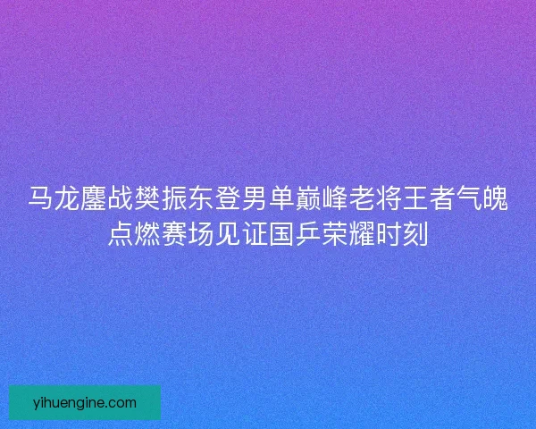马龙鏖战樊振东登男单巅峰老将王者气魄点燃赛场见证国乒荣耀时刻