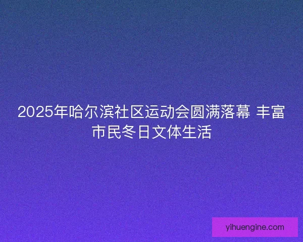 2025年哈尔滨社区运动会圆满落幕 丰富市民冬日文体生活