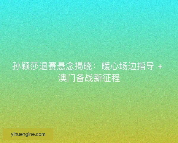 孙颖莎退赛悬念揭晓：暖心场边指导 + 澳门备战新征程